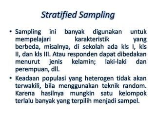 Stratified Sampling
• Sampling ini banyak digunakan untuk
  mempelajari              karakteristik     yang
  berbeda, misalnya, di sekolah ada kls I, kls
  II, dan kls III. Atau responden dapat dibedakan
  menurut jenis kelamin; laki-laki dan
  perempuan, dll.
• Keadaan populasi yang heterogen tidak akan
  terwakili, bila menggunakan teknik random.
  Karena hasilnya mungkin satu kelompok
  terlalu banyak yang terpilih menjadi sampel.
 
