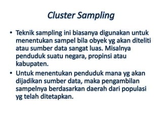 Cluster Sampling
• Teknik sampling ini biasanya digunakan untuk
  menentukan sampel bila obyek yg akan diteliti
  atau sumber data sangat luas. Misalnya
  penduduk suatu negara, propinsi atau
  kabupaten.
• Untuk menentukan penduduk mana yg akan
  dijadikan sumber data, maka pengambilan
  sampelnya berdasarkan daerah dari populasi
  yg telah ditetapkan.
 