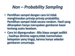 Non – Probability Sampling
• Pemilihan sampel dengan cara ini tidak
  menghiraukan prinsip-prinsip probability.
  Pemilihan sampel tidak secara random. Hasil yang
  diharapkan hanya merupakan gambaran kasar
  tentang suatu keadaan.
• Cara ini dipergunakan : Bila biaya sangat sedikit
  , hasilnya diminta segera,tidak memerlukan
  ketepatan yanq tingqi, karena hanya sekedar
  gambaran umumsaja.
 