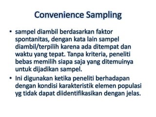 Convenience Sampling
• sampel diambil berdasarkan faktor
  spontanitas, dengan kata lain sampel
  diambil/terpilih karena ada ditempat dan
  waktu yang tepat. Tanpa kriteria, peneliti
  bebas memilih siapa saja yang ditemuinya
  untuk dijadikan sampel.
• Ini digunakan ketika peneliti berhadapan
  dengan kondisi karakteristik elemen populasi
  yg tidak dapat diidentifikasikan dengan jelas.
 