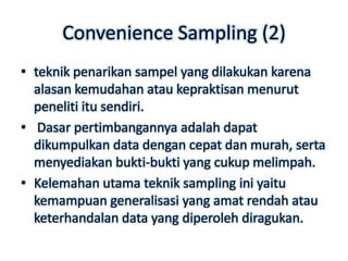 Convenience Sampling (2)
• teknik penarikan sampel yang dilakukan karena
  alasan kemudahan atau kepraktisan menurut
  peneliti itu sendiri.
• Dasar pertimbangannya adalah dapat
  dikumpulkan data dengan cepat dan murah, serta
  menyediakan bukti-bukti yang cukup melimpah.
• Kelemahan utama teknik sampling ini yaitu
  kemampuan generalisasi yang amat rendah atau
  keterhandalan data yang diperoleh diragukan.
 