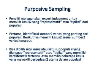 Purposive Sampling
• Peneliti menggunakan expert judgement untuk
  memilih kasus2 yang “representatif” atau “tipikal” dari
  populasi.

• Pertama, identifikasi sumber2 variasi yang penting dari
  populasi. Berikutnya memilih kasus2 sesuai sumber2
  variasi tersebut.

• Bisa dipilih satu kasus atau satu subpopulasi yang
  dianggap “representatif” atau “tipikal” yang memiliki
  karakteristik tertentu. Atau memilih beberapa kasus
  yang mewakili perbedaan2 utama dalam populasi
 