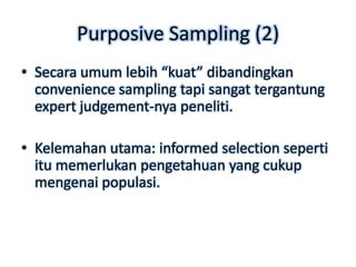 Purposive Sampling (2)
• Secara umum lebih “kuat” dibandingkan
  convenience sampling tapi sangat tergantung
  expert judgement-nya peneliti.

• Kelemahan utama: informed selection seperti
  itu memerlukan pengetahuan yang cukup
  mengenai populasi.
 