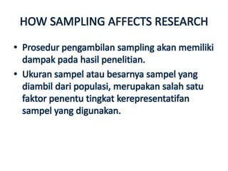 HOW SAMPLING AFFECTS RESEARCH
• Prosedur pengambilan sampling akan memiliki
  dampak pada hasil penelitian.
• Ukuran sampel atau besarnya sampel yang
  diambil dari populasi, merupakan salah satu
  faktor penentu tingkat kerepresentatifan
  sampel yang digunakan.
 