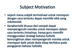 Subject Motivation
• sejauh mana subjek termotivasi untuk merespon
  dengan cara tertentu dapat memiliki efek yang
  substansial.
• Karakteristik khusus dari sampel dapat
  mempengaruhi mereka untuk merespon dalam
  cara tertentu (misalnya, hanya guru memilih
  menggunakan strategi bahasa holistik
  kemungkinan akan mempengaruhi mereka untuk
  merespon baik untuk skala sikap berfokus pada
  pengajaran bahasa holistik)
 