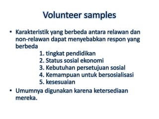 Volunteer samples
• Karakteristik yang berbeda antara relawan dan
  non-relawan dapat menyebabkan respon yang
  berbeda
           1. tingkat pendidikan
           2. Status sosial ekonomi
           3. Kebutuhan persetujuan sosial
           4. Kemampuan untuk bersosialisasi
           5. kesesuaian
• Umumnya digunakan karena ketersediaan
  mereka.
 