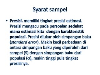 Syarat sampel
• Presisi. memiliki tingkat presisi estimasi.
  Presisi mengacu pada persoalan sedekat
  mana estimasi kita dengan karakteristik
  populasi. Presisi diukur oleh simpangan baku
  (standard error). Makin kecil perbedaan di
  antara simpangan baku yang diperoleh dari
  sampel (S) dengan simpangan baku dari
  populasi ( ), makin tinggi pula tingkat
  presisinya.
 