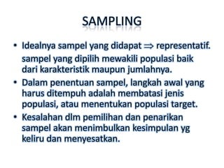 SAMPLING
• Idealnya sampel yang didapat representatif.
  sampel yang dipilih mewakili populasi baik
  dari karakteristik maupun jumlahnya.
• Dalam penentuan sampel, langkah awal yang
  harus ditempuh adalah membatasi jenis
  populasi, atau menentukan populasi target.
• Kesalahan dlm pemilihan dan penarikan
  sampel akan menimbulkan kesimpulan yg
  keliru dan menyesatkan.
 