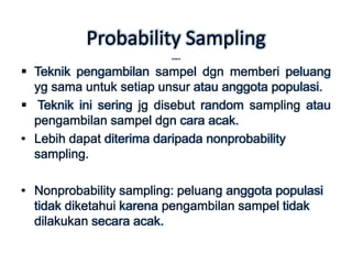 Probability Sampling
                         ….
 Teknik pengambilan sampel dgn memberi peluang
  yg sama untuk setiap unsur atau anggota populasi.
 Teknik ini sering jg disebut random sampling atau
  pengambilan sampel dgn cara acak.
• Lebih dapat diterima daripada nonprobability
  sampling.

• Nonprobability sampling: peluang anggota populasi
  tidak diketahui karena pengambilan sampel tidak
  dilakukan secara acak.
 