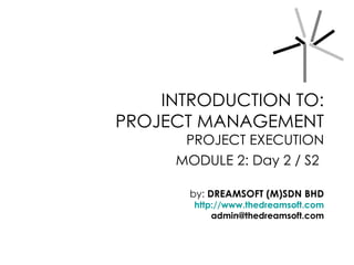 INTRODUCTION TO:
PROJECT MANAGEMENT
      PROJECT EXECUTION
     MODULE 2: Day 2 / S2

       by: DREAMSOFT (M)SDN BHD
       http://www.thedreamsoft.com
           admin@thedreamsoft.com
 