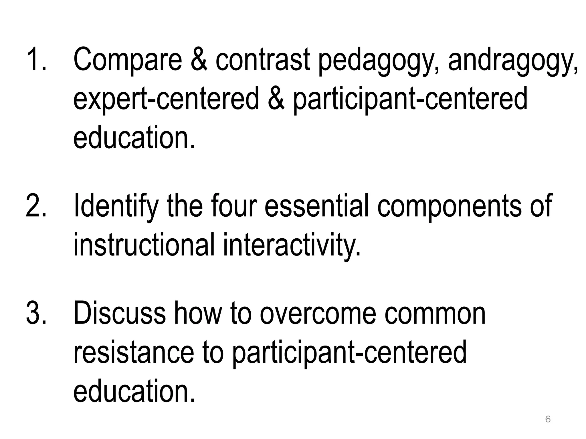 1. Compare & contrast pedagogy, andragogy,
   expert-centered & participant-centered
   education.

2. Identify the four essential components of
   instructional interactivity.

3. Discuss how to overcome common
   resistance to participant-centered
   education.
                                           6
 