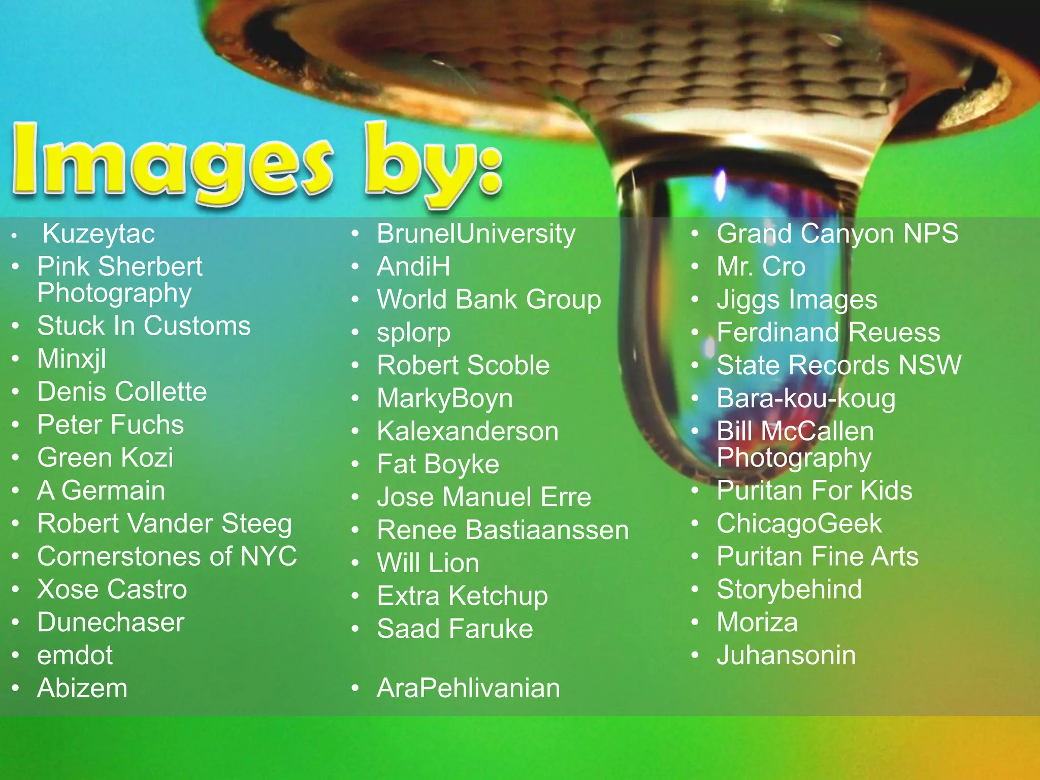 •   Kuzeytac              •   BrunelUniversity     •   Grand Canyon NPS
•   Pink Sherbert         •   AndiH                •   Mr. Cro
    Photography           •   World Bank Group     •   Jiggs Images
•   Stuck In Customs      •   splorp               •   Ferdinand Reuess
•   Minxjl                •   Robert Scoble        •   State Records NSW
•   Denis Collette        •   MarkyBoyn            •   Bara-kou-koug
•   Peter Fuchs           •   Kalexanderson        •   Bill McCallen
•   Green Kozi            •   Fat Boyke                Photography
•   A Germain             •   Jose Manuel Erre     •   Puritan For Kids
•   Robert Vander Steeg   •   Renee Bastiaanssen   •   ChicagoGeek
•   Cornerstones of NYC   •   Will Lion            •   Puritan Fine Arts
•   Xose Castro           •   Extra Ketchup        •   Storybehind
•   Dunechaser            •   Saad Faruke          •   Moriza
•   emdot                                          •   Juhansonin
•   Abizem                • AraPehlivanian
 