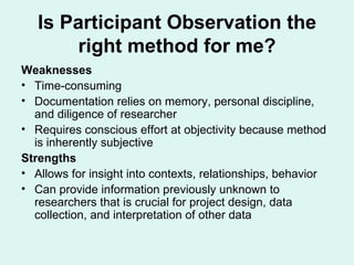 Weaknesses Time-consuming Documentation relies on memory, personal discipline, and diligence of researcher Requires conscious effort at objectivity because method is inherently subjective Strengths Allows for insight into contexts, relationships, behavior Can provide information previously unknown to researchers that is crucial for project design, data collection, and interpretation of other data  Is Participant Observation the right method for me? 