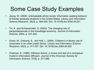 Some Case Study Examples Jeong, W. (2004). Unbreakable ethnic bonds: information seeking behavior of Korean graduate students in the United States.  Library and Information Science Research, 26(3),  p. 384-400. Doi: 10.1016/j.lisr.2004.04.001 Tin, K. and Al-Hawamdeh, S. (2002). The changing role of paraprofessionals in the knowledge economy.  Journal of Information Science, 28(4) , p. 331-343. Gross, M., Dresang, E., and Holt, L. (2004). Children’s in-library use of computers in an urban public library.  Library and Information Science Research, 26(3) , p. 311-337. Doi: 10.1016/j.lisr.2004.04.002 Chatman, E. (1986). Diffusion theory: a review and test of a conceptual model in information diffusion.  Journal of the American Society for Information Science, 37(6) , p. 377-386. 