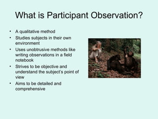 What is Participant Observation? A qualitative method Studies subjects in their own environment Uses unobtrusive methods like writing observations in a field notebook Strives to be objective and understand the subject’s point of view Aims to be detailed and comprehensive 