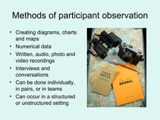 Methods of participant observation Creating diagrams, charts and maps Numerical data Written, audio, photo and video recordings Interviews and conversations Can be done individually, in pairs, or in teams Can occur in a structured or unstructured setting  