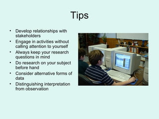 Tips Develop relationships with stakeholders Engage in activities without calling attention to yourself Always keep your research questions in mind Do research on your subject before hand Consider alternative forms of data Distinguishing interpretation from observation 
