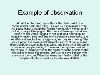 Example of observation At first the client sat very stiffly on the chair next to the receptionist's desk. She (client) picked up a magazine and let the pages flutter through her fingers very quickly without really looking at any of the pages. She then set the magazine down, looked at her watch, tugged at her skirt, and picked up the magazine again. This time she didn't look at the magazine. She set it back down, took out a cigarette, and began smoking. She would watch the receptionist out of the corner of her eye, and then look back down at the magazine, and back up at the two or three other people waiting in the room. Her eyes moved from the people to the magazine to the cigarette to the people to the magazine in rapid succession. She avoided eye contact with anyone in the room. When her name was finally called by the receptionist, she jumped up like she was startled.  