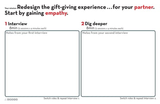 Redesign the gift-giving experience . . . for your partner.
Start by gaining empathy.
Your mission:

1 Interview

8min (2 sessions x 4 minutes each)

Notes from your ﬁrst interview

d.

Switch roles & repeat Interview 1.

2 Dig deeper

8min (2 sessions x 4 minutes each)

Notes from your second interview

Switch roles & repeat Interview 2.

 