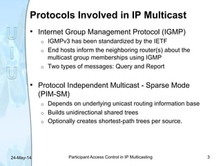 Protocols Involved in IP Multicast
•  Internet Group Management Protocol (IGMP)
o  IGMPv3 has been standardized by the IET...