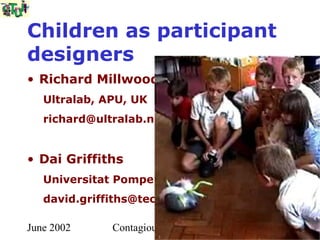 Children as participant
designers
• Richard Millwood
   Ultralab, APU, UK
   richard@ultralab.net


• Dai Griffiths
   Universitat Pompeu Fabra, Barcelona
   david.griffiths@tecn.upf.es

June 2002     Contagious Creativity
 