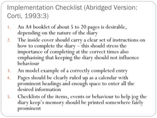 Implementation Checklist (Abridged Version:
Corti, 1993:3)
1.
2.

3.
4.
5.

An A4 booklet of about 5 to 20 pages is desirable,
depending on the nature of the diary
The inside cover should carry a clear set of instructions on
how to complete the diary – this should stress the
importance of completing at the correct times also
emphasising that keeping the diary should not influence
behaviour
An model example of a correctly completed entry
Pages should be clearly ruled up as a calendar with
prominent headings and enough space to enter all the
desired information
Checklists of the items, events or behaviour to help jog the
diary keep’s memory should be printed somewhere fairly
prominent

 