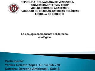 REPÚBLICA BOLIVARIANA DE VENEZUELA.
UNIVERSIDAD “FERMÍN TORO”
VICE-RECTORADO ACADEMICO
FACULTAD DE CIENCIAS JURÍDICAS POLÍTICAS
ESCUELA DE DERECHO
La ecología como fuente del derecho
ecológico
 