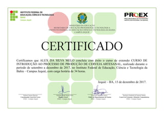 MINISTÉRIO DA EDUCAÇÃO
SECRETARIA DE EDUCAÇÃO PROFISSIONAL E TECNOLÓGICA
INSTITUTO FEDERAL DE EDUCAÇÃO CIÊNCIA E TECNOLOGIA DA BAHIA
CAMPUS JEQUIÉ
CERTIFICADO
Certificamos que ALEX DA SILVA MELO concluiu com êxito o curso de extensão CURSO DE
INTRODUÇÃO AO PROCESSO DE PRODUÇÃO DE CERVEJA ARTESANAL, realizado durante o
período de setembro a dezembro de 2017, no Instituto Federal de Educação, Ciência e Tecnologia da
Bahia – Campus Jequié, com carga horária de 34 horas.
Jequié – BA, 13 de dezembro de 2017.
____________________ ____________________ ____________________ ____________________
Rubens Santos Barreto Antônio Moab Souza Silva Francisco Regilson Souza Saoinara Andrade de Santana Santos
Coordenador Geral do Curso Diretor Geral Chefe do Departamento de Ensino Coord. de Extensão e Relações Comunitárias
IFBA – Campus Jequié IFBA – Campus Jequié IFBA – Campus Jequié IFBA – Campus Jequié
 