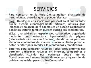 SERVICIOS
• Para compartir en la Web 2.0 se utilizan una serie de
  herramientas, entre las que se pueden destacar:
• Blogs: Un blog es un espacio web personal en el que su autor
  puede escribir cronológicamente artículos, noticias...(con
  imágenes y enlaces), pero además es un espacio colaborativo
  donde los lectores también pueden escribir sus comentarios.
• Wikis: Una wiki es un espacio web corporativo, organizado
  mediante una estructura hipertextual de páginas
  (referenciadas en un menú lateral), donde varias personas
  elaboran contenidos de manera asíncrona. Basta pulsar el
  botón "editar" para acceder a los contenidos y modificarlos.
• Entornos para compartir recursos: Todos estos entornos nos
  permiten almacenar recursos en Internet, compartirlos y
  visualizarlos cuando nos convenga desde Internet.
  Constituyen una inmensa fuente de recursos y lugares donde
  publicar materiales para su difusión mundial.
 