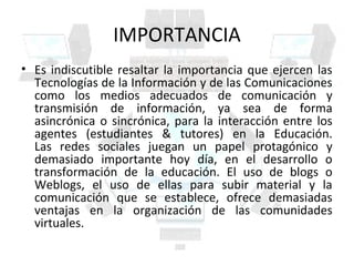 IMPORTANCIA
• Es indiscutible resaltar la importancia que ejercen las
  Tecnologías de la Información y de las Comunicaciones
  como los medios adecuados de comunicación y
  transmisión de información, ya sea de forma
  asincrónica o sincrónica, para la interacción entre los
  agentes (estudiantes & tutores) en la Educación.
  Las redes sociales juegan un papel protagónico y
  demasiado importante hoy día, en el desarrollo o
  transformación de la educación. El uso de blogs o
  Weblogs, el uso de ellas para subir material y la
  comunicación que se establece, ofrece demasiadas
  ventajas en la organización de las comunidades
  virtuales.
 