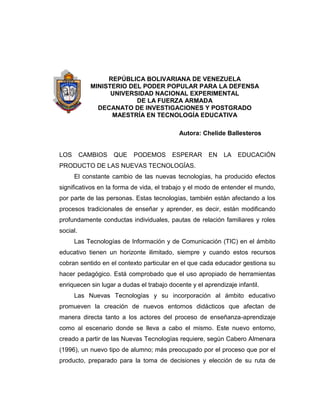 REPÚBLICA BOLIVARIANA DE VENEZUELA
MINISTERIO DEL PODER POPULAR PARA LA DEFENSA
UNIVERSIDAD NACIONAL EXPERIMENTAL
DE LA FUERZA ARMADA
DECANATO DE INVESTIGACIONES Y POSTGRADO
MAESTRÍA EN TECNOLOGÍA EDUCATIVA
Autora: Chelide Ballesteros
LOS CAMBIOS QUE PODEMOS ESPERAR EN LA EDUCACIÓN
PRODUCTO DE LAS NUEVAS TECNOLOGÍAS.
El constante cambio de las nuevas tecnologías, ha producido efectos
significativos en la forma de vida, el trabajo y el modo de entender el mundo,
por parte de las personas. Estas tecnologías, también están afectando a los
procesos tradicionales de enseñar y aprender, es decir, están modificando
profundamente conductas individuales, pautas de relación familiares y roles
social.
Las Tecnologías de Información y de Comunicación (TIC) en el ámbito
educativo tienen un horizonte ilimitado, siempre y cuando estos recursos
cobran sentido en el contexto particular en el que cada educador gestiona su
hacer pedagógico. Está comprobado que el uso apropiado de herramientas
enriquecen sin lugar a dudas el trabajo docente y el aprendizaje infantil.
Las Nuevas Tecnologías y su incorporación al ámbito educativo
promueven la creación de nuevos entornos didácticos que afectan de
manera directa tanto a los actores del proceso de enseñanza-aprendizaje
como al escenario donde se lleva a cabo el mismo. Este nuevo entorno,
creado a partir de las Nuevas Tecnologías requiere, según Cabero Almenara
(1996), un nuevo tipo de alumno; más preocupado por el proceso que por el
producto, preparado para la toma de decisiones y elección de su ruta de
 