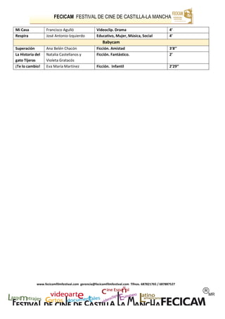 FECICAM FESTIVAL DE CINE DE CASTILLA-LA MANCHA
www.fecicamfilmfestival.com gerencia@fecicamfilmfestival.com Tlfnos. 687821765 / 687887527
Mi Casa Francisco Agulló Videoclip. Drama 4’
Respira José Antonio Izquierdo Educativo, Mujer, Música, Social 4’
Babycam
Superación Ana Belén Chacón Ficción. Amistad 3’8’’
La Historia del
gato Tijeras
Natalia Castellanos y
Violeta Gratacós
Ficción. Fantástico. 2’
¡Te lo cambio! Eva María Martínez Ficción. Infantil 2’29’’
 