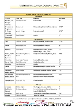 FECICAM FESTIVAL DE CINE DE CASTILLA-LA MANCHA
www.fecicamfilmfestival.com gerencia@fecicamfilmfestival.com Tlfnos. 687821765 / 687887527
SECCIÓN OFICIAL (CASTILLA-LA MANCHA)
Documental
TITULO DIRECTOR GÉNERO DURACIÓN
Ecuador, con
los ojos
cerrados
Daniel Chamorro Documental 20’
El secreto de
las palabras
Enrique Leal Discapacidad/Educativo/Infancia/Social 19’30’’
El tiempo
detenido
Ignacio Ortega Interculturalidad 22’30’’
Tribus de la
Inquisición
Mabel Lozano Drama 29’
Cortometraje
115 Christian Vázquez Ficción. Suspense, thriller, drama 15’59’’
Amén Antonio Naharro Ficción. Comedia Dramática 20’
Bellanca Víctor Nores Comedia, Discapacidad, Drama,
Familia, Mujer, Salud, Social
17’
Cariño, me he
follado a
Bunbury
Teresa Bellón y César F.
Calvillo
Ficción. Amor/Comedia/Música/Sexo 3’29’’
Grooming Javier López Velasco Drama, Educativo, Social 15’
Horror Vacui Daniel Chamorro Ficción. Comedia. 15’
Identidad Juan Carlevaris Ficción 9’29’’
Santa Ismael Olivares Adolescencia/Autor/Ciencia-ficción 10’
Segundito
(opera prima)
Roberto Valle Animación. Comedia. Infantil. Familia 1’43’’
Sin pregunta
(opera prima)
José Andrés López de la
Rica
Ficción. Cine Social / Social Film.
Denuncia social, Contra el racismo
9’29’’
Tarde de pesca Hugo de la Riva Ficción. Familia 6’
Videoclip
A terapia Cristian Rojas Cine Negro, Comedia, Música 6’
La Estación
Pactada
Santiago de Lucas Derechos Humanos, Drama, Educativo,
Infantil, LGBT, Social
4’
Memories David Barco Videoclip del grupo Alcazareño Muntz 4’58’’
Mi Casa Francisco Agulló Videoclip. Drama 4’
 