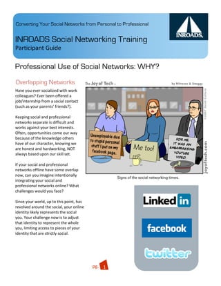 Converting Your Social Networks from Personal to Professional


INROADS Social Networking Training
Participant Guide 

Professional Use of Social Networks: WHY?
Overlapping Networks
Have you ever socialized with work 
colleagues? Ever been offered a 
job/internship from a social contact 
(such as your parents’ friends?).  
 
Keeping social and professional 
networks separate is difficult and 
works against your best interests. 
Often, opportunities come our way 
because of the knowledge others 
have of our character, knowing we 
are honest and hardworking, NOT 
always based upon our skill set. 
 
If your social and professional 
networks offline have some overlap 
now, can you imagine intentionally 
integrating your social and 
professional networks online? What 
challenges would you face?  
                                                            Quisque    .03
 
Since your world, up to this point, has 
revolved around the social, your online 
identity likely represents the social 
you. Your challenge now is to adjust 
that identity to represent the whole 
you, limiting access to pieces of your 
identity that are strictly social. 
 


                                                           Integer 

                                           pg.  1 
 