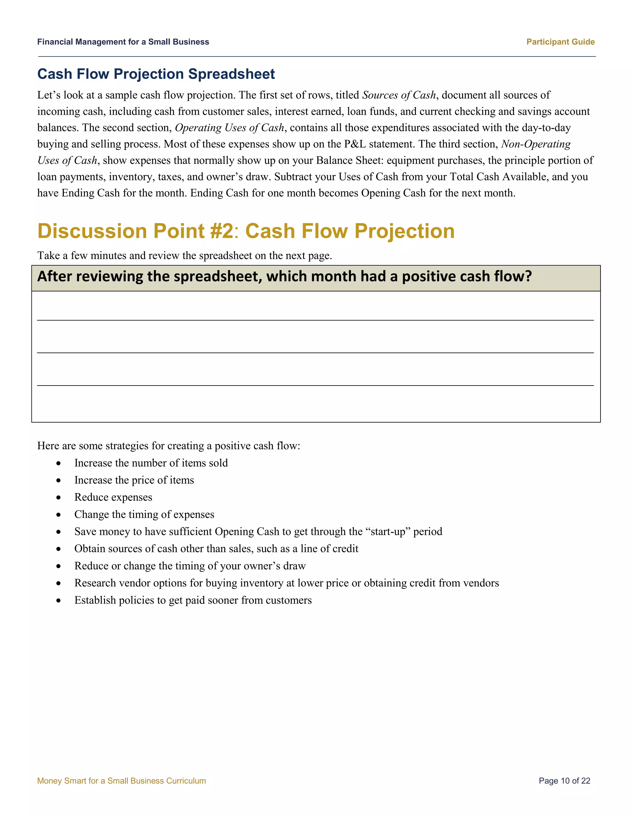 Financial Management for a Small Business Participant Guide
Money Smart for a Small Business Curriculum Page 10 of 22
Cash Flow Projection Spreadsheet
Let’s look at a sample cash flow projection. The first set of rows, titled Sources of Cash, document all sources of
incoming cash, including cash from customer sales, interest earned, loan funds, and current checking and savings account
balances. The second section, Operating Uses of Cash, contains all those expenditures associated with the day-to-day
buying and selling process. Most of these expenses show up on the P&L statement. The third section, Non-Operating
Uses of Cash, show expenses that normally show up on your Balance Sheet: equipment purchases, the principle portion of
loan payments, inventory, taxes, and owner’s draw. Subtract your Uses of Cash from your Total Cash Available, and you
have Ending Cash for the month. Ending Cash for one month becomes Opening Cash for the next month.
Discussion Point #2: Cash Flow Projection
Take a few minutes and review the spreadsheet on the next page.
After reviewing the spreadsheet, which month had a positive cash flow?
__________________________________________________________________________________________________
__________________________________________________________________________________________________
__________________________________________________________________________________________________
Here are some strategies for creating a positive cash flow:
 Increase the number of items sold
 Increase the price of items
 Reduce expenses
 Change the timing of expenses
 Save money to have sufficient Opening Cash to get through the “start-up” period
 Obtain sources of cash other than sales, such as a line of credit
 Reduce or change the timing of your owner’s draw
 Research vendor options for buying inventory at lower price or obtaining credit from vendors
 Establish policies to get paid sooner from customers
 
