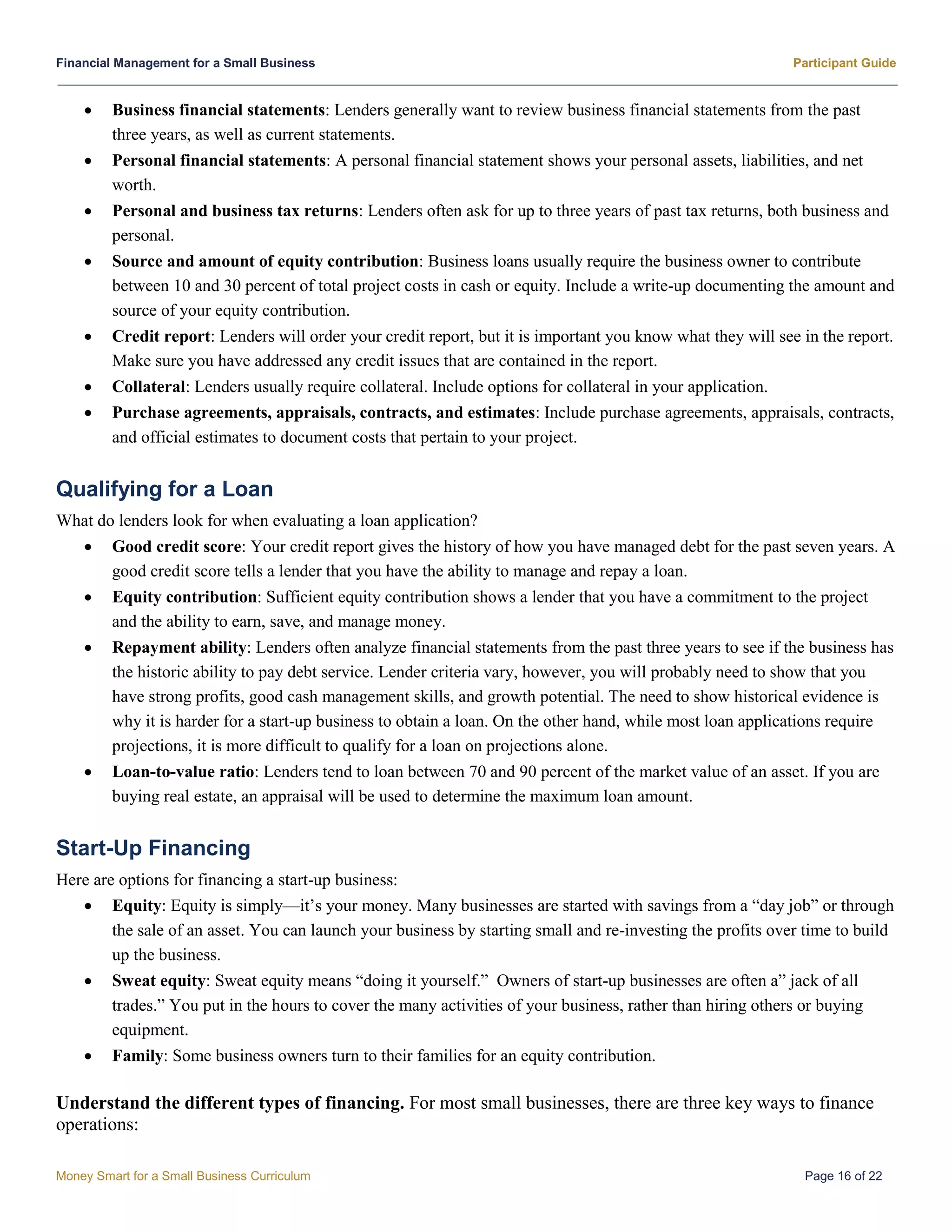 Financial Management for a Small Business Participant Guide
Money Smart for a Small Business Curriculum Page 16 of 22
 Business financial statements: Lenders generally want to review business financial statements from the past
three years, as well as current statements.
 Personal financial statements: A personal financial statement shows your personal assets, liabilities, and net
worth.
 Personal and business tax returns: Lenders often ask for up to three years of past tax returns, both business and
personal.
 Source and amount of equity contribution: Business loans usually require the business owner to contribute
between 10 and 30 percent of total project costs in cash or equity. Include a write-up documenting the amount and
source of your equity contribution.
 Credit report: Lenders will order your credit report, but it is important you know what they will see in the report.
Make sure you have addressed any credit issues that are contained in the report.
 Collateral: Lenders usually require collateral. Include options for collateral in your application.
 Purchase agreements, appraisals, contracts, and estimates: Include purchase agreements, appraisals, contracts,
and official estimates to document costs that pertain to your project.
Qualifying for a Loan
What do lenders look for when evaluating a loan application?
 Good credit score: Your credit report gives the history of how you have managed debt for the past seven years. A
good credit score tells a lender that you have the ability to manage and repay a loan.
 Equity contribution: Sufficient equity contribution shows a lender that you have a commitment to the project
and the ability to earn, save, and manage money.
 Repayment ability: Lenders often analyze financial statements from the past three years to see if the business has
the historic ability to pay debt service. Lender criteria vary, however, you will probably need to show that you
have strong profits, good cash management skills, and growth potential. The need to show historical evidence is
why it is harder for a start-up business to obtain a loan. On the other hand, while most loan applications require
projections, it is more difficult to qualify for a loan on projections alone.
 Loan-to-value ratio: Lenders tend to loan between 70 and 90 percent of the market value of an asset. If you are
buying real estate, an appraisal will be used to determine the maximum loan amount.
Start-Up Financing
Here are options for financing a start-up business:
 Equity: Equity is simply—it’s your money. Many businesses are started with savings from a “day job” or through
the sale of an asset. You can launch your business by starting small and re-investing the profits over time to build
up the business.
 Sweat equity: Sweat equity means “doing it yourself.” Owners of start-up businesses are often a” jack of all
trades.” You put in the hours to cover the many activities of your business, rather than hiring others or buying
equipment.
 Family: Some business owners turn to their families for an equity contribution.
Understand the different types of financing. For most small businesses, there are three key ways to finance
operations:
 