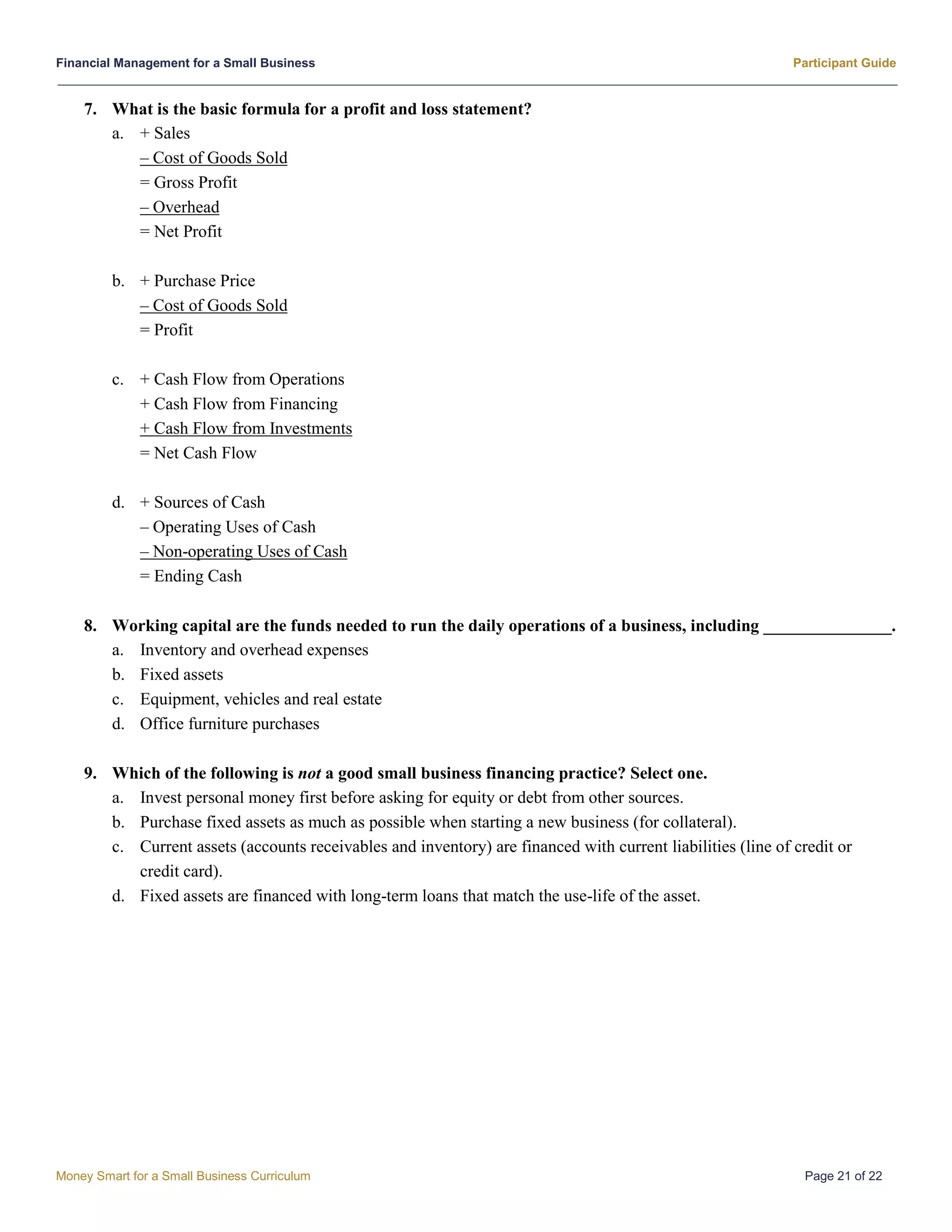Financial Management for a Small Business Participant Guide
Money Smart for a Small Business Curriculum Page 21 of 22
7. What is the basic formula for a profit and loss statement?
a. + Sales
– Cost of Goods Sold
= Gross Profit
– Overhead
= Net Profit
b. + Purchase Price
– Cost of Goods Sold
= Profit
c. + Cash Flow from Operations
+ Cash Flow from Financing
+ Cash Flow from Investments
= Net Cash Flow
d. + Sources of Cash
– Operating Uses of Cash
– Non-operating Uses of Cash
= Ending Cash
8. Working capital are the funds needed to run the daily operations of a business, including _______________.
a. Inventory and overhead expenses
b. Fixed assets
c. Equipment, vehicles and real estate
d. Office furniture purchases
9. Which of the following is not a good small business financing practice? Select one.
a. Invest personal money first before asking for equity or debt from other sources.
b. Purchase fixed assets as much as possible when starting a new business (for collateral).
c. Current assets (accounts receivables and inventory) are financed with current liabilities (line of credit or
credit card).
d. Fixed assets are financed with long-term loans that match the use-life of the asset.
 