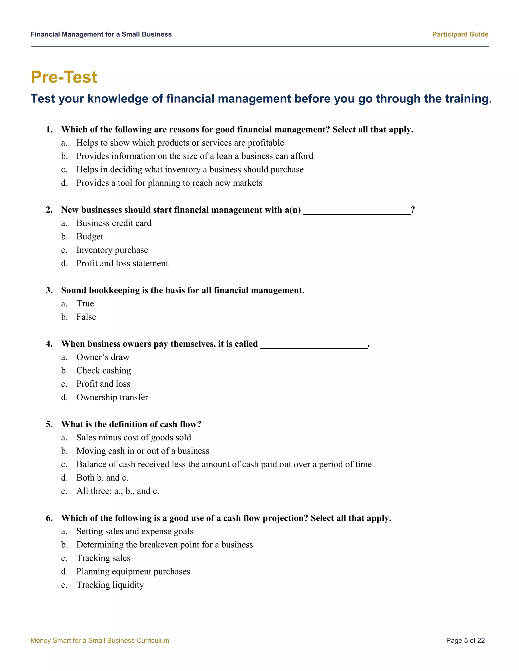 Financial Management for a Small Business Participant Guide
Money Smart for a Small Business Curriculum Page 5 of 22
Pre-Test
Test your knowledge of financial management before you go through the training.
1. Which of the following are reasons for good financial management? Select all that apply.
a. Helps to show which products or services are profitable
b. Provides information on the size of a loan a business can afford
c. Helps in deciding what inventory a business should purchase
d. Provides a tool for planning to reach new markets
2. New businesses should start financial management with a(n) _______________________?
a. Business credit card
b. Budget
c. Inventory purchase
d. Profit and loss statement
3. Sound bookkeeping is the basis for all financial management.
a. True
b. False
4. When business owners pay themselves, it is called _______________________.
a. Owner’s draw
b. Check cashing
c. Profit and loss
d. Ownership transfer
5. What is the definition of cash flow?
a. Sales minus cost of goods sold
b. Moving cash in or out of a business
c. Balance of cash received less the amount of cash paid out over a period of time
d. Both b. and c.
e. All three: a., b., and c.
6. Which of the following is a good use of a cash flow projection? Select all that apply.
a. Setting sales and expense goals
b. Determining the breakeven point for a business
c. Tracking sales
d. Planning equipment purchases
e. Tracking liquidity
 