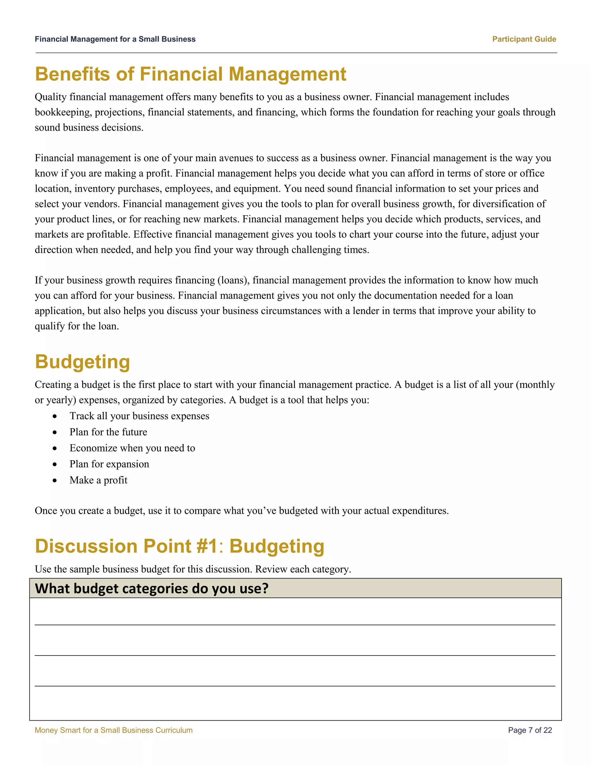 Financial Management for a Small Business Participant Guide
Money Smart for a Small Business Curriculum Page 7 of 22
Benefits of Financial Management
Quality financial management offers many benefits to you as a business owner. Financial management includes
bookkeeping, projections, financial statements, and financing, which forms the foundation for reaching your goals through
sound business decisions.
Financial management is one of your main avenues to success as a business owner. Financial management is the way you
know if you are making a profit. Financial management helps you decide what you can afford in terms of store or office
location, inventory purchases, employees, and equipment. You need sound financial information to set your prices and
select your vendors. Financial management gives you the tools to plan for overall business growth, for diversification of
your product lines, or for reaching new markets. Financial management helps you decide which products, services, and
markets are profitable. Effective financial management gives you tools to chart your course into the future, adjust your
direction when needed, and help you find your way through challenging times.
If your business growth requires financing (loans), financial management provides the information to know how much
you can afford for your business. Financial management gives you not only the documentation needed for a loan
application, but also helps you discuss your business circumstances with a lender in terms that improve your ability to
qualify for the loan.
Budgeting
Creating a budget is the first place to start with your financial management practice. A budget is a list of all your (monthly
or yearly) expenses, organized by categories. A budget is a tool that helps you:
 Track all your business expenses
 Plan for the future
 Economize when you need to
 Plan for expansion
 Make a profit
Once you create a budget, use it to compare what you’ve budgeted with your actual expenditures.
Discussion Point #1: Budgeting
Use the sample business budget for this discussion. Review each category.
What budget categories do you use?
__________________________________________________________________________________________________
__________________________________________________________________________________________________
__________________________________________________________________________________________________
 