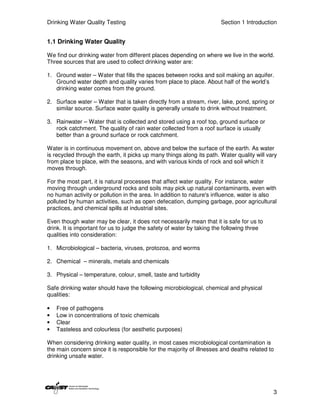 Drinking Water Quality Testing                                         Section 1 Introduction


1.1 Drinking Water Quality

We find our drinking water from different places depending on where we live in the world.
Three sources that are used to collect drinking water are:

1. Ground water – Water that fills the spaces between rocks and soil making an aquifer.
   Ground water depth and quality varies from place to place. About half of the world’s
   drinking water comes from the ground.

2. Surface water – Water that is taken directly from a stream, river, lake, pond, spring or
   similar source. Surface water quality is generally unsafe to drink without treatment.

3. Rainwater – Water that is collected and stored using a roof top, ground surface or
   rock catchment. The quality of rain water collected from a roof surface is usually
   better than a ground surface or rock catchment.

Water is in continuous movement on, above and below the surface of the earth. As water
is recycled through the earth, it picks up many things along its path. Water quality will vary
from place to place, with the seasons, and with various kinds of rock and soil which it
moves through.

For the most part, it is natural processes that affect water quality. For instance, water
moving through underground rocks and soils may pick up natural contaminants, even with
no human activity or pollution in the area. In addition to nature's influence, water is also
polluted by human activities, such as open defecation, dumping garbage, poor agricultural
practices, and chemical spills at industrial sites.

Even though water may be clear, it does not necessarily mean that it is safe for us to
drink. It is important for us to judge the safety of water by taking the following three
qualities into consideration:

1. Microbiological – bacteria, viruses, protozoa, and worms

2. Chemical – minerals, metals and chemicals

3. Physical – temperature, colour, smell, taste and turbidity

Safe drinking water should have the following microbiological, chemical and physical
qualities:

•   Free of pathogens
•   Low in concentrations of toxic chemicals
•   Clear
•   Tasteless and colourless (for aesthetic purposes)

When considering drinking water quality, in most cases microbiological contamination is
the main concern since it is responsible for the majority of illnesses and deaths related to
drinking unsafe water.




                                                                                            3
 