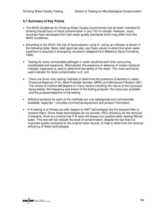 Drinking Water Quality Testing            Section 6 Testing for Microbiological Contamination


6.7 Summary of Key Points

• The WHO Guidelines for Drinking Water Quality recommends that all water intended for
    drinking should have no fecal contamination in any 100 ml sample. However, many
    countries have developed their own water quality standards which may differ from the
    WHO Guidelines.

• According to the WHO, the risk of fecal pollution using E. coli as an indicator is shown in
    the following table. Many relief agencies also use these values to determine when water
    treatment is required in emergency situations (adapted from Médecins Sans Frontières,
    1994).

•    Testing for every conceivable pathogen in water would be both time consuming,
     complicated and expensive. Alternatively, the presence or absence of certain bacterial
     indicator organisms is used to determine the safety of the water. The most commonly
     used indicator for fecal contamination is E. coli.

•     There are three main testing methods to determine the presence of bacteria in water:
      Presence/Absence (P-A), Most Probable Number (MPN) and Membrane Filtration (MF).
      The choice of method will depend on many factors including the nature of the source(s)
      being tested, the frequency and extent of the testing program, the resources available
      and the purpose/objective of the testing.

•    Different products for each of the methods are now widespread and commercially
     available. Appendix 1 provides commercial equipment and product information.

•    P-A testing is of limited use with respect to HWT technologies like the biosand filter or
     ceramic filters. Since these technologies do not provide 100% efficiency for the removal
     of bacteria, there is a chance that P-A tests will always turn positive when testing filtered
     water. This test will not indicate the level of contamination, despite the fact that it is
     improved quality compared to the original water source, or help to determine the removal
     efficiency of these technologies.




                                                                                               94
 