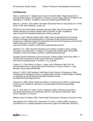 Drinking Water Quality Testing          Section 6 Testing for Microbiological Contamination


6.8 References

Aliev S., Shodmonov P., Babakhanova N. and O. Schmoll (2006). Rapid Assessment of
Drinking Water Quality in the Republic of Tajikistan, Country Report, Ministry of Health of the
Republican of Tajikistan. Available at: www.untj.org/files/reports/RADWQ.pdf

Baker D.L. and W.F. Duke (2006). Intermittent Slow Sand Filters for Household Use -A Field
Study in Haiti, IWA Publishing, London, UK.

BCCDC Environmental Health Laboratory Services (2006). Safe Drinking Water: Public
Health Laboratory Surveillance Update. British Columbia, Canada. Available at:
www.vch.ca/environmental/docs/water/safe_drinking_water.pdf

Bartram J. and R. Balance (edited) WHO (1996). Water Quality Monitoring: A Practical
Guide to the Design and Implementation of Freshwater Quality Studies and Monitoring
Programmes, Published on behalf of United Nations Environment Programme and the World
Health Organization and UNDP. Available at:
www.who.int/water_sanitation_health/resourcesquality/wqmonitor/en/

Geldreich, E.E. (1978). Bacterial Populations and indicator concepts in feces, sewage,
stormwater and solid wastes. In indicator of microbial water quality, WHO, 2001 pp.297.
Available at: www.who.int/water_sanitation_health/dwq/iwachap13.pdf

Canadian Council of Ministers of the Environment, A Water Quality Task Group (2006). A
Canada-wide Framework for Water Quality Monitoring. Available at:
www.ccme.ca/assets/pdf/wqm_framework_1.0_e_web.pdf

Fujioka, R., C. Sian-Denton, M. Borja, J. Castro, and K. Morphew (1999). Soil: the
environmental source of Escherichia coli and enterococci in Guam's streams. J. Appl.
Microbiol. Symp. Suppl. 85:83S-89S

Harvey, P. (2007). Well Factsheet: Field Water Quality Testing in Emergencies. Water,
Engineering and Development Centre, Loughborough University, United Kingdom. Available
at: www.lboro.ac.uk/orgs/well/resources/fact-sheets/fact-sheets
htm/WQ%20in%20emergencies.htm

Howard A.G. (2002). Water Quality Surveillance: A practical guide. WEDC, Loughborough
University, UK. Available at: www.lboro.ac.uk/wedc/watermark/practical-guide/wqs-
insides.pdf

Ishii, S., W.B. Ksoll, R.E. Hicks, and M.J. Sadowsky (2006). Presence and growth of
naturalized Escherichia coli in temperate soils from Lake Superior watersheds. Appl.
Environ. Microbiol. 72 :612–621

Médecins Sans Frontières (1994). Public Health Engineering in Emergency Situations, Paris.

Solo-Gabriele H.M., Wolfert M.A., Desmarais T.R. and C.J. Palmer (2000). Sources of
Escherichia coli in a coastal subtropical environment. Appl Environ Microbiol. 2000.66(1)




                                                                                            95
 
