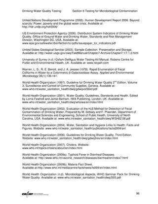 Drinking Water Quality Testing         Section 6 Testing for Microbiological Contamination


United Nations Development Programme (2006). Human Development Report 2006. Beyond
scarcity: Power, poverty and the global water crisis. Available at:
http://hdr.undp.org/hdr2006/

US Environment Protection Agency (2006). Distribution System Indicators of Drinking Water
Quality. Office of Ground Water and Drinking Water, Standards and Risk Management
Division, Washington DC, USA. Available at:
www.epa.gov/safewater/disinfection/tcr/pdfs/issuepaper_tcr_indicators.pdf

United States Geological Service (2003). Sample Collection Preservation and Storage.
Available at: http://water.usgs.gov/owq/FieldManual/Chapter7-Archive/Chapter7.1/7.1.2.html

University of Surrey (n.d.) Oxfam-DelAgua Water Testing Kit Manual. Robens Centre for
Public and Environmental Health, UK. Available at: www.recpeh.com

Warren, L. S., R. E. Benoit, and J. A. Jessee (1978). Rapid Enumeration of Fecal
Coliforms in Water by a Colorimetric β-Galactosidase Assay. Applied and Environmental
Microbiology 35(1):136-141.

World Health Organization (1997). Guideline for Drinking Water Quality 2nd Edition, Volume
3, Surveillance and Control of Community Supplies, Geneva. Available at:
www.who.int/water_sanitation_health/dwq/gdwqvol32ed.pdf

World Health Organization (2001). Water Quality: Guidelines, Standards and Health. Edited
by Lorna Fewtrell and Jamie Bartram. IWA Publishing, London, UK. Available at:
www.who.int/water_sanitation_health/dwq/whoiwa/en/index.html

World Health Organization (2002). Evaluation of the H2S Method for Detection of Fecal
Contamination of Drinking Water. Prepared by M. Sobsey and F. Pfaender, Department of
Environmental Sciences and Engineering, School of Public Health, University of North
Carolina, USA. Available at: www.who.int/water_sanitation_health/dwq/WSH02.08.pdf

World Health Organization (2004). Water, Sanitation and Hygiene Links to Health: Facts and
Figures. Website: www.who.int/water_sanitation_health/publications/facts2004/en/

World Health Organization (2006). Guidelines for Drinking Water Quality, Third Edition.
Website: www.who.int/water_sanitation_health/dwq/gdwq3rev/en/index.html

World Health Organization (2007). Cholera. Website:
www.who.int/topics/cholera/about/en/index.html

World Health Organization (2009a). Typhoid Fever in Diarrheal Diseases.
Available at: http://www.who.int/vaccine_research/diseases/diarrheal/en/index7.html

World Health Organization (2009b). Malaria Fact Sheet.
Available at:http://www.who.int/mediacentre/factsheets/fs094/en/index.html

World Health Organization (n.d). Microbiological Aspects, WHO Seminar Pack for Drinking
Water Quality. Available at: www.who.int/water_sanitation_health/dwq/S03.pdf




                                                                                          96
 