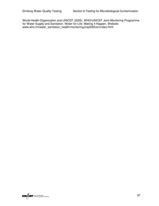 Drinking Water Quality Testing     Section 6 Testing for Microbiological Contamination


World Health Organization and UNICEF (2005). WHO/UNICEF Joint Monitoring Programme
for Water Supply and Sanitation. Water for Life: Making it Happen. Website:
www.who.int/water_sanitation_health/monitoring/jmp2005/en/index.html




                                                                                     97
 