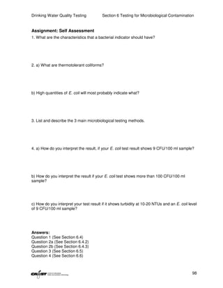 Drinking Water Quality Testing           Section 6 Testing for Microbiological Contamination


Assignment: Self Assessment
1. What are the characteristics that a bacterial indicator should have?




2. a) What are thermotolerant coliforms?




b) High quantities of E. coli will most probably indicate what?




3. List and describe the 3 main microbiological testing methods.




4. a) How do you interpret the result, if your E. coli test result shows 9 CFU/100 ml sample?




b) How do you interpret the result if your E. coli test shows more than 100 CFU/100 ml
sample?




c) How do you interpret your test result if it shows turbidity at 10-20 NTUs and an E. coli level
of 9 CFU/100 ml sample?




Answers:
Question 1 (See Section 6.4)
Question 2a (See Section 6.4.2)
Question 2b (See Section 6.4.3)
Question 3 (See Section 6.5)
Question 4 (See Section 6.6)



                                                                                              98
 