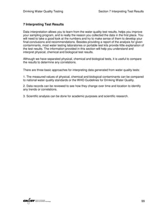 Drinking Water Quality Testing                              Section 7 Interpreting Test Results



7 Interpreting Test Results

Data interpretation allows you to learn from the water quality test results, helps you improve
your sampling program, and is really the reason you collected the data in the first place. You
will need to take a good look at the numbers and try to make sense of them to develop your
final conclusions and recommendations. Besides providing a report of the analysis for given
contaminants, most water testing laboratories or portable test kits provide little explanation of
the test results. The information provided in this section will help you understand and
interpret physical, chemical and biological test results.

Although we have separated physical, chemical and biological tests, it is useful to compare
the results to determine any correlations.

There are three basic approaches for interpreting data generated from water quality tests:

1. The measured values of physical, chemical and biological contaminants can be compared
to national water quality standards or the WHO Guidelines for Drinking Water Quality.
2. Data records can be reviewed to see how they change over time and location to identify
any trends or correlations.

3. Scientific analysis can be done for academic purposes and scientific research.




                                                                                              99
 