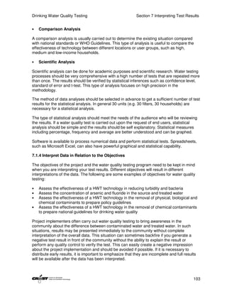 Drinking Water Quality Testing                               Section 7 Interpreting Test Results


•   Comparison Analysis

A comparison analysis is usually carried out to determine the existing situation compared
with national standards or WHO Guidelines. This type of analysis is useful to compare the
effectiveness of technology between different locations or user groups, such as high,
medium and low-income households.

•   Scientific Analysis

Scientific analysis can be done for academic purposes and scientific research. Water testing
processes should be very comprehensive with a high number of tests that are repeated more
than once. The results should be verified by statistical inferences such as confidence level,
standard of error and t-test. This type of analysis focuses on high precision in the
methodology.

The method of data analyses should be selected in advance to get a sufficient number of test
results for the statistical analysis. In general 30 units (e.g. 30 filters, 30 households) are
necessary for a statistical analysis.

The type of statistical analysis should meet the needs of the audience who will be reviewing
the results. If a water quality test is carried out upon the request of end users, statistical
analysis should be simple and the results should be self explanatory. Statistical measures
including percentage, frequency and average are better understood and can be graphed.

Software is available to process numerical data and perform statistical tests. Spreadsheets,
such as Microsoft Excel, can also have powerful graphical and statistical capability.

7.1.4 Interpret Data in Relation to the Objectives

The objectives of the project and the water quality testing program need to be kept in mind
when you are interpreting your test results. Different objectives will result in different
interpretations of the data. The following are some examples of objectives for water quality
testing:

•   Assess the effectiveness of a HWT technology in reducing turbidity and bacteria
•   Assess the concentration of arsenic and fluoride in the source and treated water
•   Assess the effectiveness of a HWT technology in the removal of physical, biological and
    chemical contaminants to prepare policy guidelines
•   Assess the effectiveness of a HWT technology in the removal of chemical contaminants
    to prepare national guidelines for drinking water quality

Project implementers often carry out water quality testing to bring awareness in the
community about the difference between contaminated water and treated water. In such
situations, results may be presented immediately to the community without complete
interpretation of the overall data. This situation can sometimes backfire if you generate a
negative test result in front of the community without the ability to explain the result or
perform any quality control to verify the test. This can easily create a negative impression
about the project implementation and should be avoided if possible. If it is necessary to
distribute early results, it is important to emphasize that they are incomplete and full results
will be available after the data has been interpreted.



                                                                                              103
 
