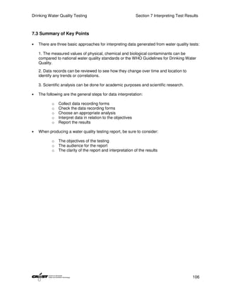 Drinking Water Quality Testing                                Section 7 Interpreting Test Results



7.3 Summary of Key Points

•   There are three basic approaches for interpreting data generated from water quality tests:

    1. The measured values of physical, chemical and biological contaminants can be
    compared to national water quality standards or the WHO Guidelines for Drinking Water
    Quality.
    2. Data records can be reviewed to see how they change over time and location to
    identify any trends or correlations.

    3. Scientific analysis can be done for academic purposes and scientific research.

•   The following are the general steps for data interpretation:

           o   Collect data recording forms
           o   Check the data recording forms
           o   Choose an appropriate analysis
           o   Interpret data in relation to the objectives
           o   Report the results

•   When producing a water quality testing report, be sure to consider:

           o   The objectives of the testing
           o   The audience for the report
           o   The clarity of the report and interpretation of the results




                                                                                             106
 