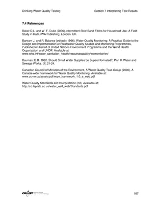 Drinking Water Quality Testing                            Section 7 Interpreting Test Results



7.4 References

Baker D.L. and W. F. Duke (2006).Intermittent Slow Sand Filters for Household Use -A Field
Study in Haiti, IWA Publishing, London, UK.

Bartram J. and R. Balance (edited) (1996). Water Quality Monitoring: A Practical Guide to the
Design and Implementation of Freshwater Quality Studies and Monitoring Programmes,
Published on behalf of United Nations Environment Programme and the World Health
Organization and UNDP. Available at:
www.who.int/water_sanitation_health/resourcesquality/wqmonitor/en/

Bauman, E.R. 1962. Should Small Water Supplies be Superchlorinated?, Part II. Water and
Sewage Works. (1):21-24.

Canadian Council of Ministers of the Environment, A Water Quality Task Group (2006). A
Canada-wide Framework for Water Quality Monitoring. Available at:
www.ccme.ca/assets/pdf/wqm_framework_1.0_e_web.pdf

Water Quality Standards and Interpretation (nd). Available at:
http://co.laplata.co.us/water_well_web/Standards.pdf




                                                                                         107
 