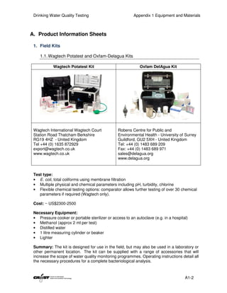 Drinking Water Quality Testing                          Appendix 1 Equipment and Materials



A. Product Information Sheets

 1. Field Kits

    1.1. Wagtech Potatest and Oxfam-Delagua Kits

            Wagtech Potatest Kit                            Oxfam DelAgua Kit




 Wagtech International Wagtech Court            Robens Centre for Public and
 Station Road Thatcham Berkshire                Environmental Health - University of Surrey
 RG19 4HZ - United Kingdom                      Guildford, GU2 5XH - United Kingdom
 Tel +44 (0) 1635 872929                        Tel: +44 (0) 1483 689 209
 export@wagtech.co.uk                           Fax: +44 (0) 1483 689 971
 www.wagtech.co.uk                              sales@delagua.org
                                                www.delagua.org



 Test type:
 • E. coli, total coliforms using membrane filtration
 • Multiple physical and chemical parameters including pH, turbidity, chlorine
 • Flexible chemical testing options: comparator allows further testing of over 30 chemical
    parameters if required (Wagtech only).

 Cost: ~ US$2300-2500

 Necessary Equipment:
 • Pressure cooker or portable sterilizer or access to an autoclave (e.g. in a hospital)
 • Methanol (approx 2 ml per test)
 • Distilled water
 • 1 litre measuring cylinder or beaker
 • Lighter

 Summary: The kit is designed for use in the field, but may also be used in a laboratory or
 other permanent location. The kit can be supplied with a range of accessories that will
 increase the scope of water quality monitoring programmes. Operating instructions detail all
 the necessary procedures for a complete bacteriological analysis.



                                                                                      A1-2
 